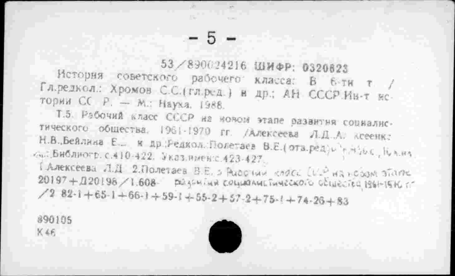 ﻿- 5
ШИФР; 0320622 класса: 6 б-ти т / ДР : АН СССР Ин-т нс
этапе развития социалис-/Алексеем Л.Л .А. лсеенк.*
53/890624216
История советского ра(5счего Гл.редкол.: Хромов С.С.(гл.ред.) и тории С( Р. — м.: Наука. 1988.
Т.5 Рабочий класс СССР на новом тического общества. 19611971) гг / Н.В..Бейлина Е... я др Редкол. Полетаев В.Е.( ота.ред^Ч”р’ .....Ьиблногр.с.410 422. 5кгз имен с 423 427.	<	'	'
0А^К':ее8;‘ Л 2 Лоле',аеа З Е- Д Цдбсчии .;^с<. 3 Л' ИЛ > Сэзи тТлПс. 20197 4-.020! 96/1.608	рй5'-«;чи социокчсТичсско.о с£щгс.7сц НбнбК,
/2 82-14-65 1^66-1+59-Н-55-2+57..24-75-!+74-25+83
890105
К 46